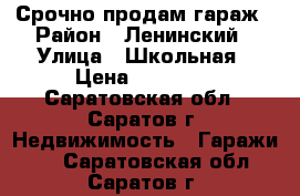 Срочно продам гараж › Район ­ Ленинский › Улица ­ Школьная › Цена ­ 80 000 - Саратовская обл., Саратов г. Недвижимость » Гаражи   . Саратовская обл.,Саратов г.